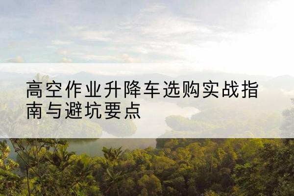 兴隆升降车怎么选-高空作业升降车选购实战指南与避坑要点