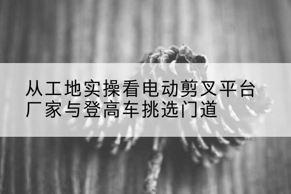 兴隆电动剪叉升降平台厂家-从工地实操看电动剪叉平台厂家与登高车挑选门道