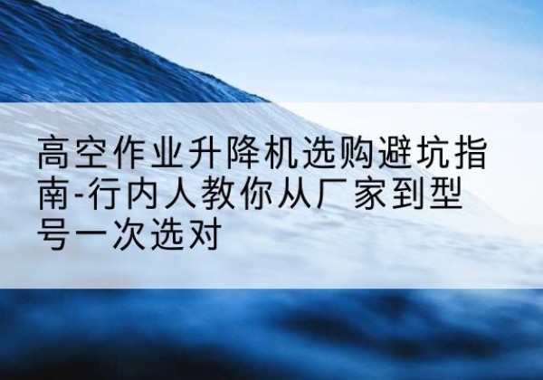 兴隆升降平台厂家-高空作业升降机选购避坑指南-行内人教你从厂家到型号一次选对