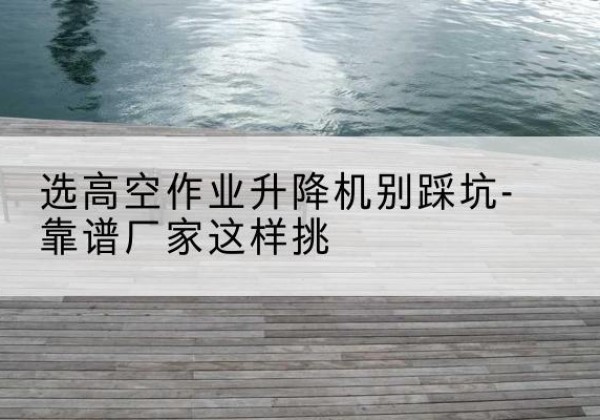 兴隆剪叉式升降机厂家-选高空作业升降机别踩坑-靠谱厂家这样挑