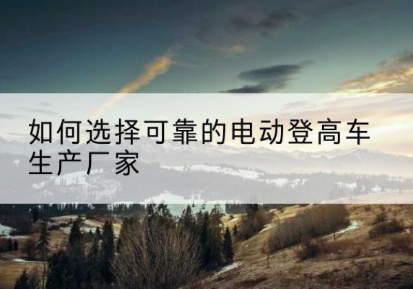兴隆电动登高车厂家-如何选择可靠的电动登高车生产厂家
