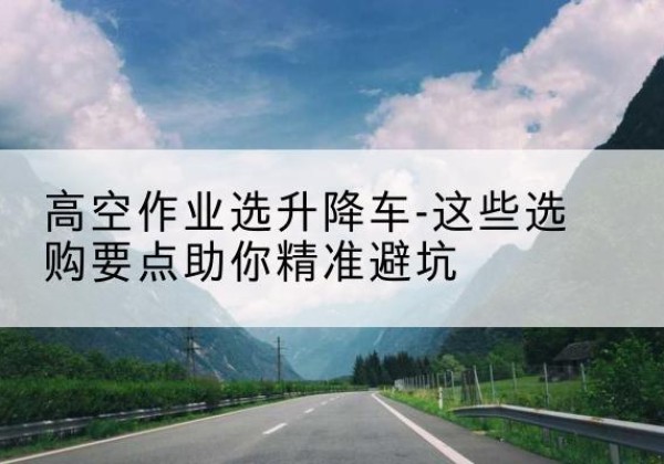 兴隆升降车厂家-高空作业选升降车-这些选购要点助你*避坑