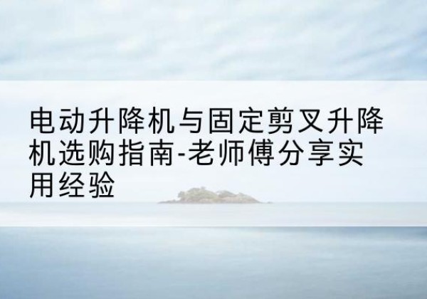 兴隆电动升降机怎么选-电动升降机与固定剪叉升降机选购指南-老师傅分享实用经验