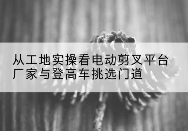 兴隆电动剪叉升降平台厂家-从工地实操看电动剪叉平台厂家与登高车挑选门道